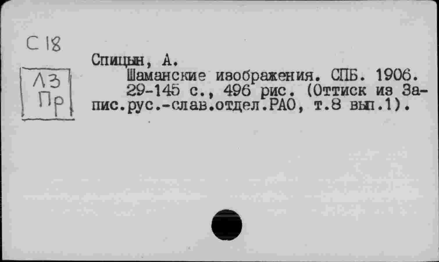 ﻿c Ig
Спицын, А.
Шаманские изображения. СПБ. 1906.
29-145 с., 496 рис. (Оттиск из Запис, рус. -слав, отд ел. РАО, т.8 ВЫ1.1).